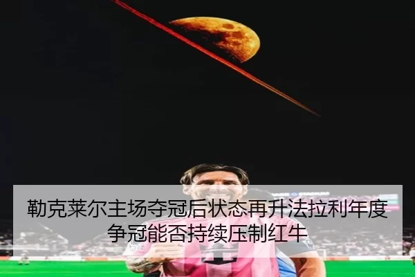 勒克莱尔主场夺冠后状态再升法拉利年度争冠能否持续压制红牛