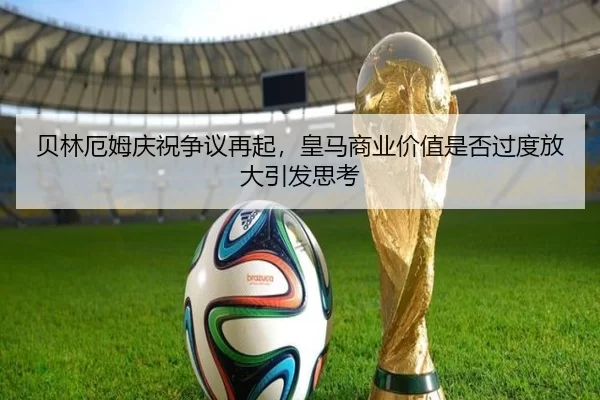 贝林厄姆庆祝争议再起，皇马商业价值是否过度放大引发思考